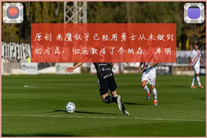 原创 老鹰似乎已经用勇士从未做到的方式,彻底激活了乔纳森・库明加