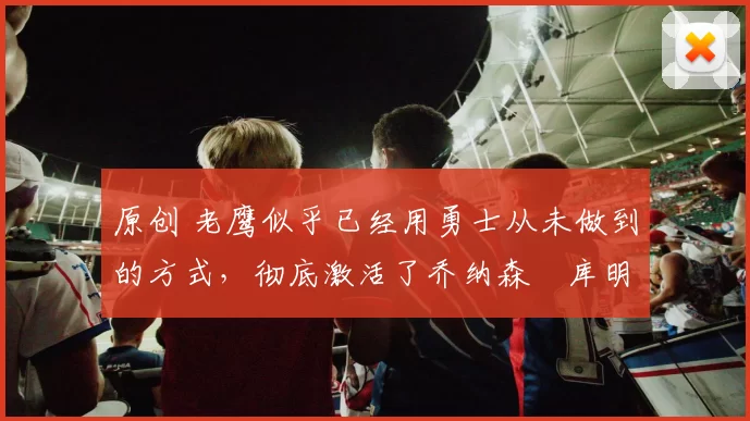 原创 老鹰似乎已经用勇士从未做到的方式,彻底激活了乔纳森・库明加