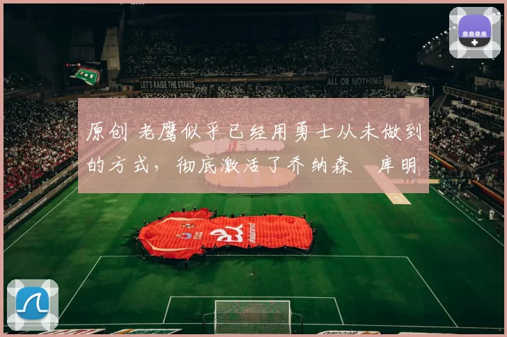 原创 老鹰似乎已经用勇士从未做到的方式,彻底激活了乔纳森・库明加