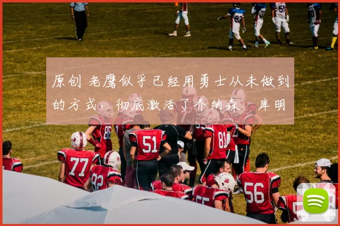 原创 老鹰似乎已经用勇士从未做到的方式,彻底激活了乔纳森・库明加