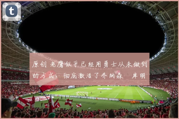 原创 老鹰似乎已经用勇士从未做到的方式，彻底激活了乔纳森・库明加