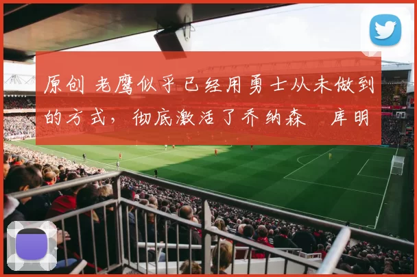 原创 老鹰似乎已经用勇士从未做到的方式，彻底激活了乔纳森・库明加