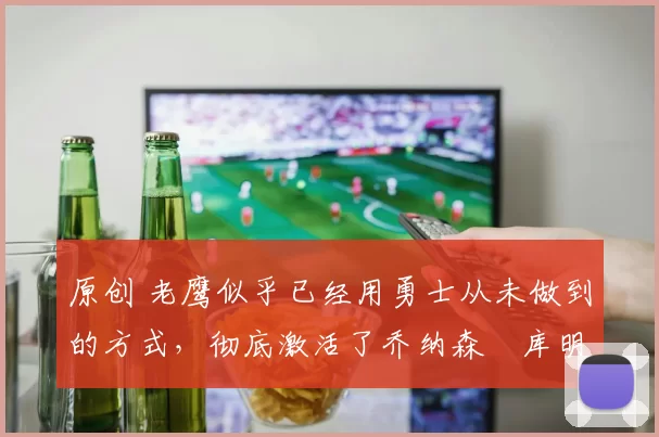 原创 老鹰似乎已经用勇士从未做到的方式，彻底激活了乔纳森・库明加