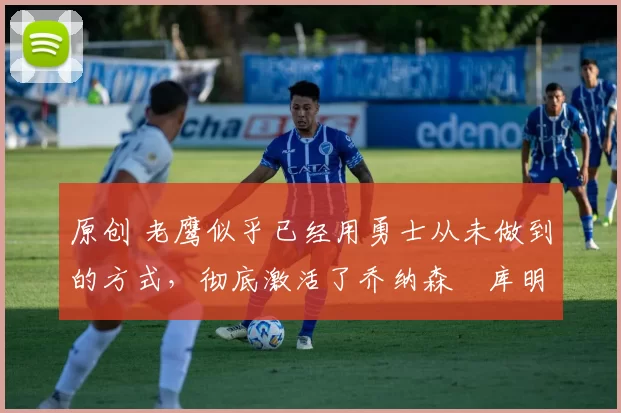 原创 老鹰似乎已经用勇士从未做到的方式,彻底激活了乔纳森・库明加