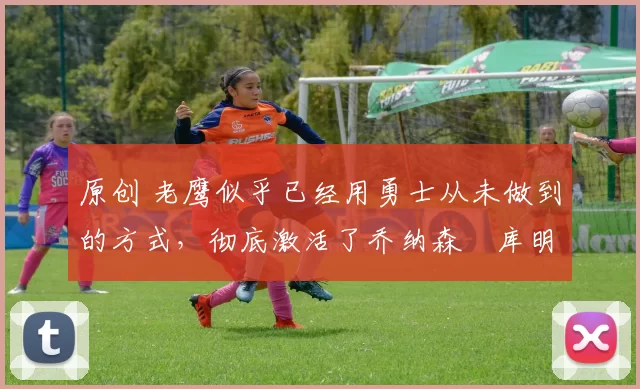 原创 老鹰似乎已经用勇士从未做到的方式,彻底激活了乔纳森・库明加