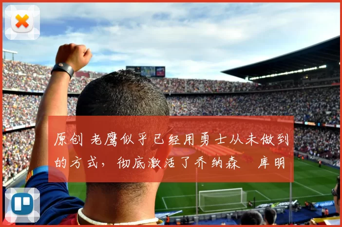 原创 老鹰似乎已经用勇士从未做到的方式,彻底激活了乔纳森・库明加