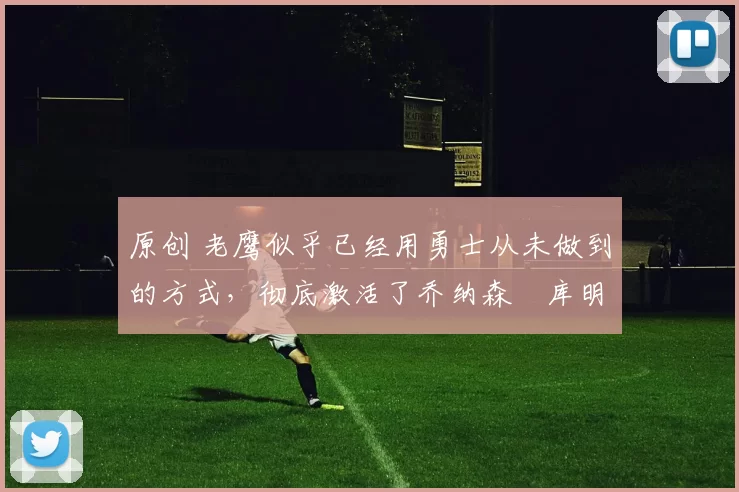 原创 老鹰似乎已经用勇士从未做到的方式，彻底激活了乔纳森・库明加