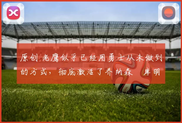 原创 老鹰似乎已经用勇士从未做到的方式，彻底激活了乔纳森・库明加