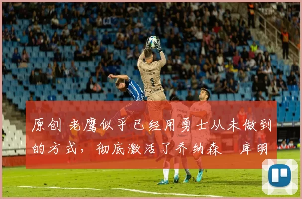 原创 老鹰似乎已经用勇士从未做到的方式,彻底激活了乔纳森・库明加