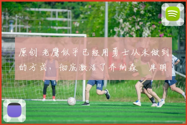 原创 老鹰似乎已经用勇士从未做到的方式,彻底激活了乔纳森・库明加