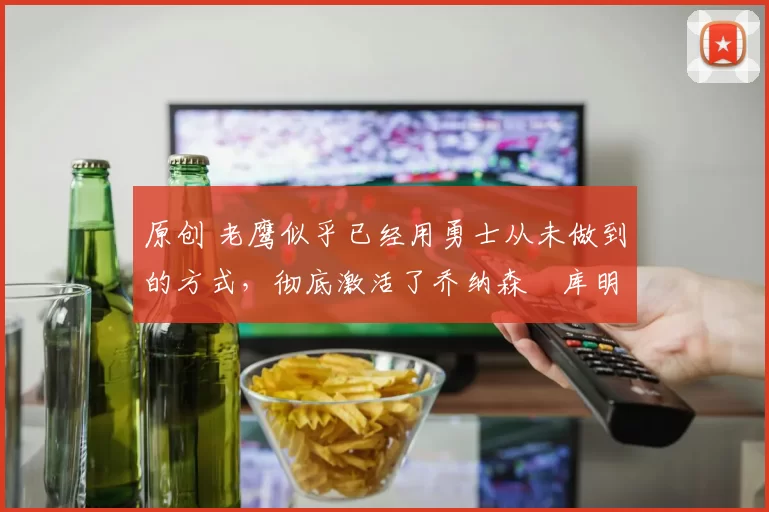 原创 老鹰似乎已经用勇士从未做到的方式，彻底激活了乔纳森・库明加