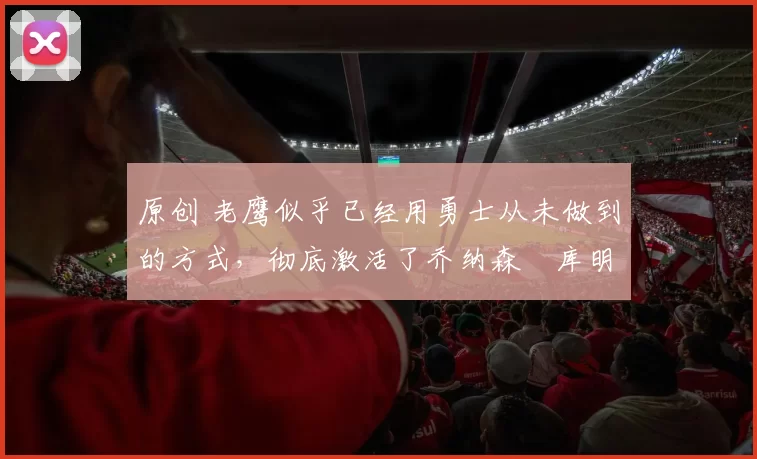 原创 老鹰似乎已经用勇士从未做到的方式,彻底激活了乔纳森・库明加