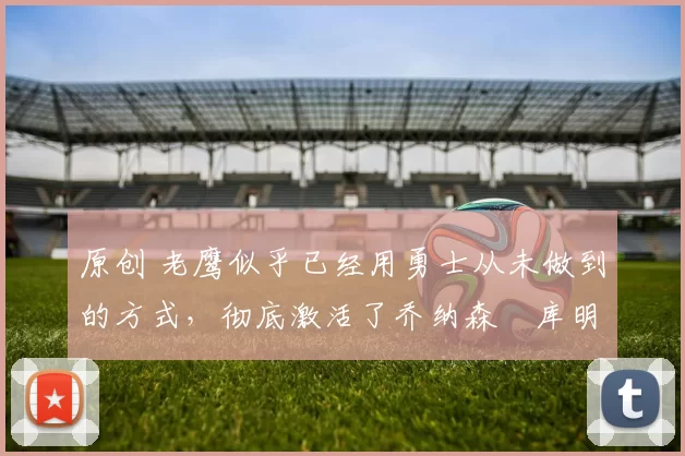 原创 老鹰似乎已经用勇士从未做到的方式，彻底激活了乔纳森・库明加