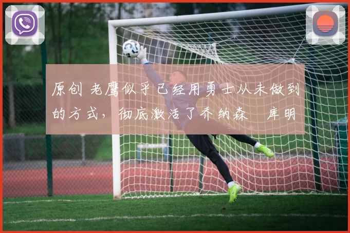 原创 老鹰似乎已经用勇士从未做到的方式,彻底激活了乔纳森・库明加