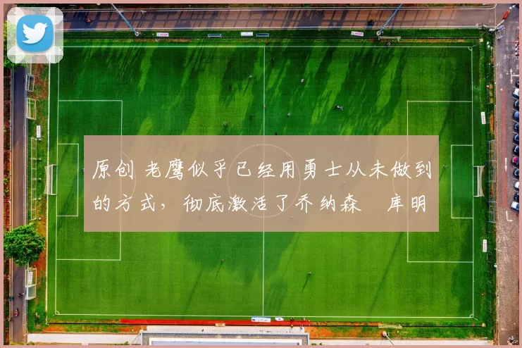 原创 老鹰似乎已经用勇士从未做到的方式，彻底激活了乔纳森・库明加