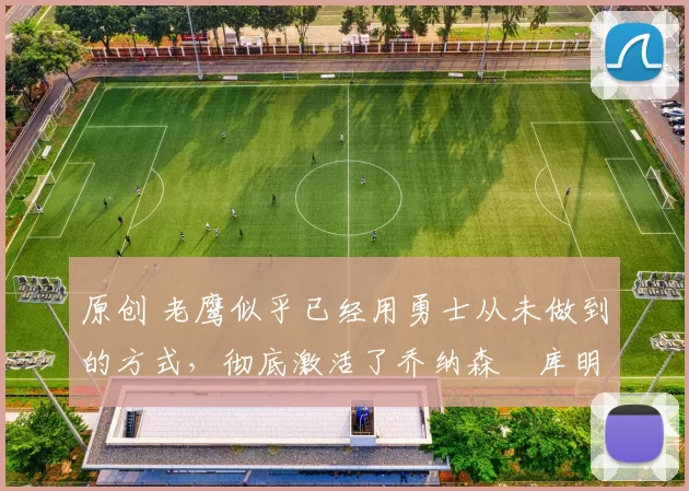 原创 老鹰似乎已经用勇士从未做到的方式，彻底激活了乔纳森・库明加