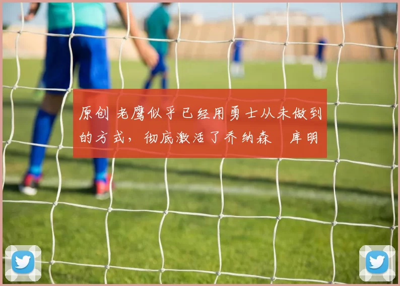 原创 老鹰似乎已经用勇士从未做到的方式,彻底激活了乔纳森・库明加