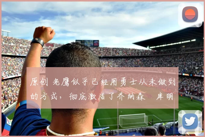 原创 老鹰似乎已经用勇士从未做到的方式,彻底激活了乔纳森・库明加