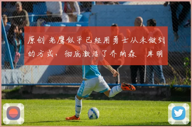 原创 老鹰似乎已经用勇士从未做到的方式，彻底激活了乔纳森・库明加