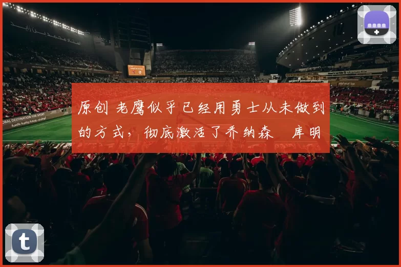 原创 老鹰似乎已经用勇士从未做到的方式，彻底激活了乔纳森・库明加