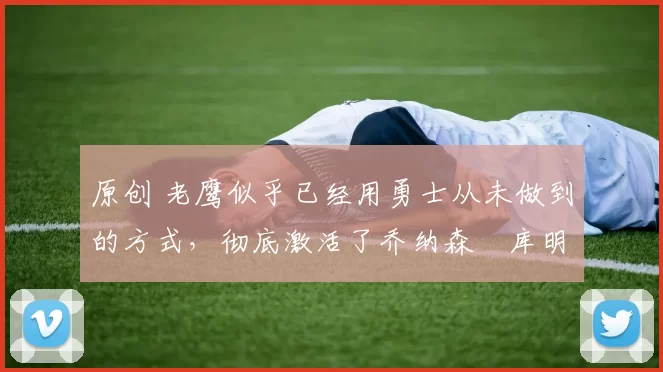 原创 老鹰似乎已经用勇士从未做到的方式，彻底激活了乔纳森・库明加