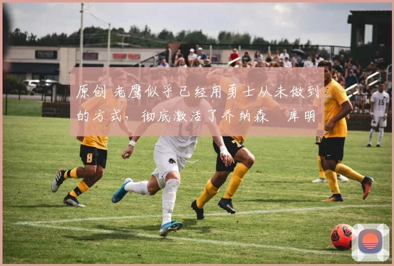 原创 老鹰似乎已经用勇士从未做到的方式，彻底激活了乔纳森・库明加