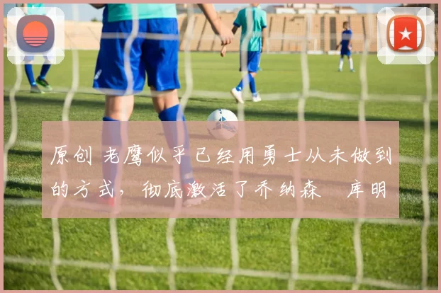 原创 老鹰似乎已经用勇士从未做到的方式,彻底激活了乔纳森・库明加