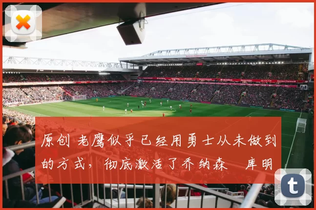 原创 老鹰似乎已经用勇士从未做到的方式，彻底激活了乔纳森・库明加