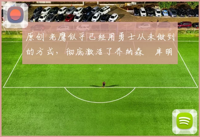 原创 老鹰似乎已经用勇士从未做到的方式，彻底激活了乔纳森・库明加