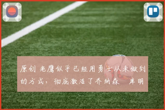 原创 老鹰似乎已经用勇士从未做到的方式,彻底激活了乔纳森・库明加