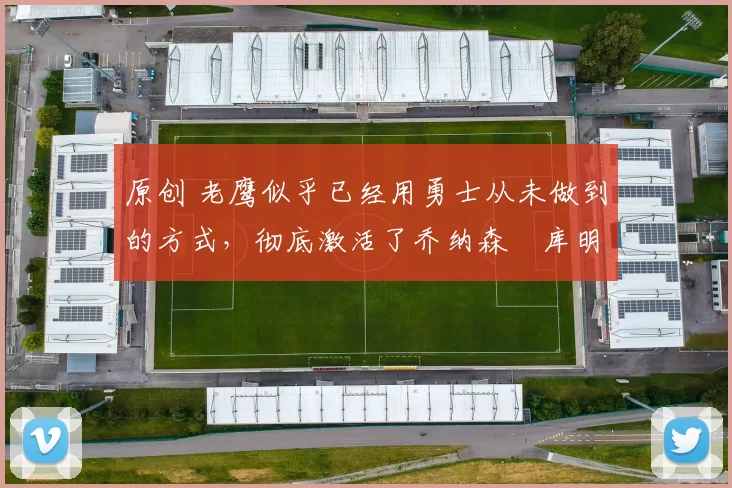 原创 老鹰似乎已经用勇士从未做到的方式,彻底激活了乔纳森・库明加