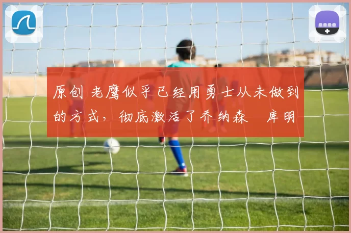 原创 老鹰似乎已经用勇士从未做到的方式,彻底激活了乔纳森・库明加