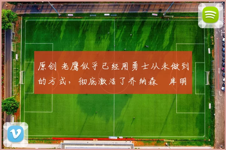 原创 老鹰似乎已经用勇士从未做到的方式,彻底激活了乔纳森・库明加