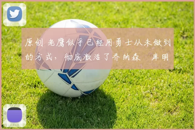 原创 老鹰似乎已经用勇士从未做到的方式，彻底激活了乔纳森・库明加