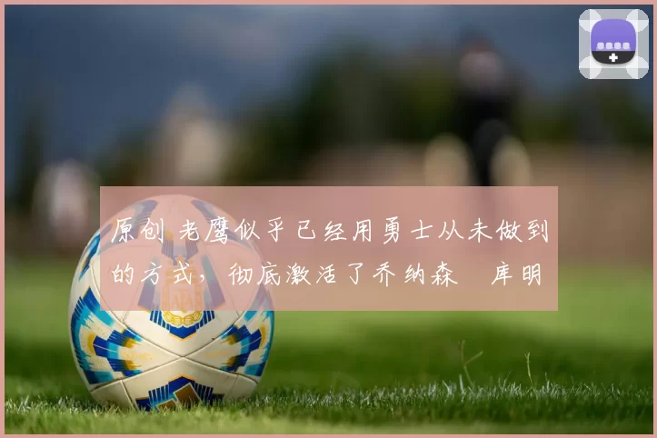 原创 老鹰似乎已经用勇士从未做到的方式，彻底激活了乔纳森・库明加