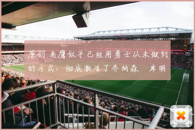 原创 老鹰似乎已经用勇士从未做到的方式，彻底激活了乔纳森・库明加