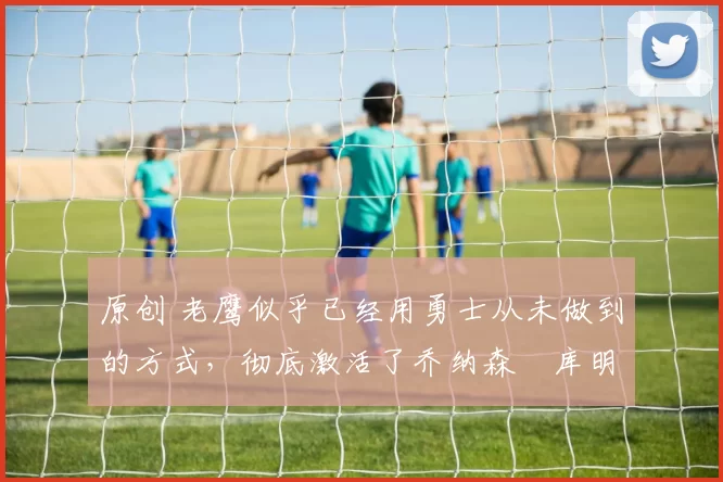 原创 老鹰似乎已经用勇士从未做到的方式,彻底激活了乔纳森・库明加