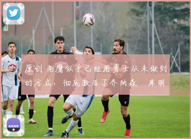 原创 老鹰似乎已经用勇士从未做到的方式，彻底激活了乔纳森・库明加