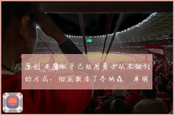 原创 老鹰似乎已经用勇士从未做到的方式，彻底激活了乔纳森・库明加