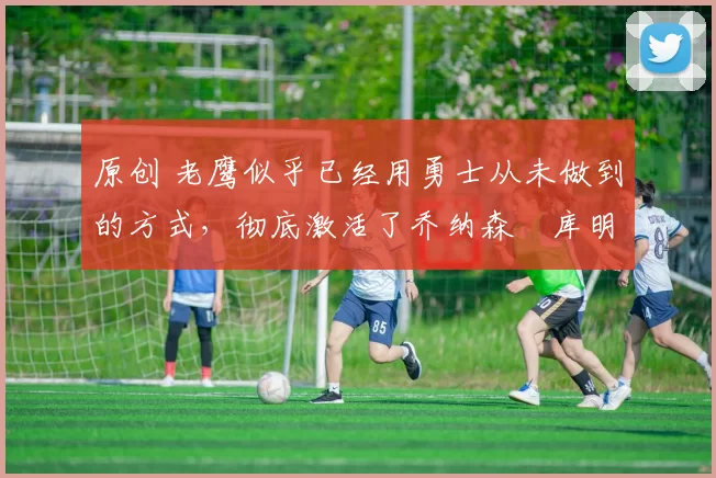 原创 老鹰似乎已经用勇士从未做到的方式，彻底激活了乔纳森・库明加