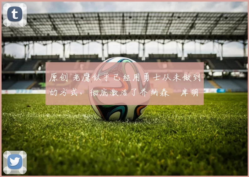 原创 老鹰似乎已经用勇士从未做到的方式，彻底激活了乔纳森・库明加