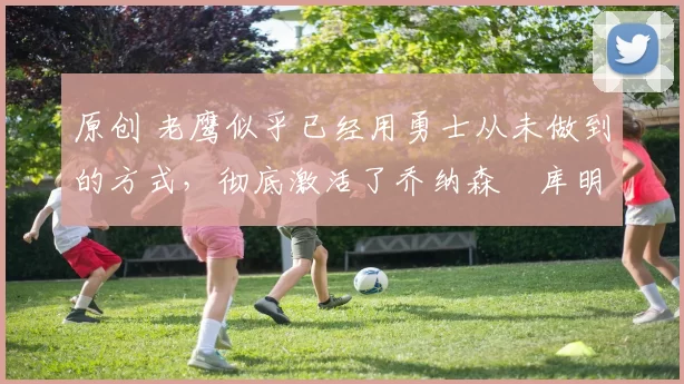 原创 老鹰似乎已经用勇士从未做到的方式,彻底激活了乔纳森・库明加