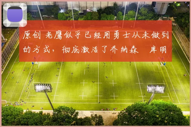 原创 老鹰似乎已经用勇士从未做到的方式,彻底激活了乔纳森・库明加