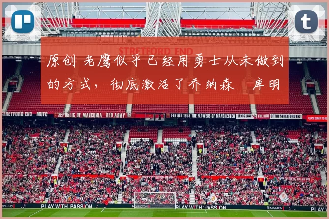 原创 老鹰似乎已经用勇士从未做到的方式，彻底激活了乔纳森・库明加