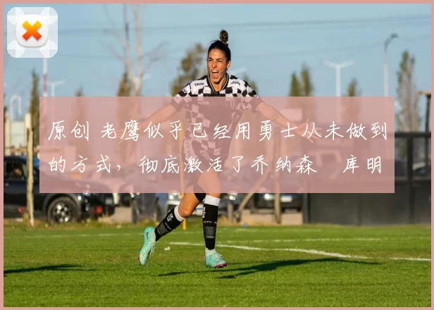 原创 老鹰似乎已经用勇士从未做到的方式,彻底激活了乔纳森・库明加