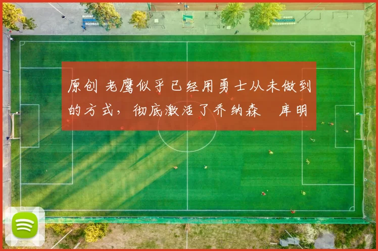 原创 老鹰似乎已经用勇士从未做到的方式，彻底激活了乔纳森・库明加