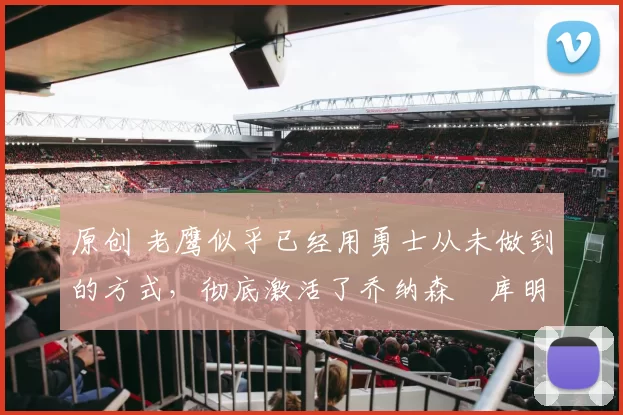 原创 老鹰似乎已经用勇士从未做到的方式,彻底激活了乔纳森・库明加