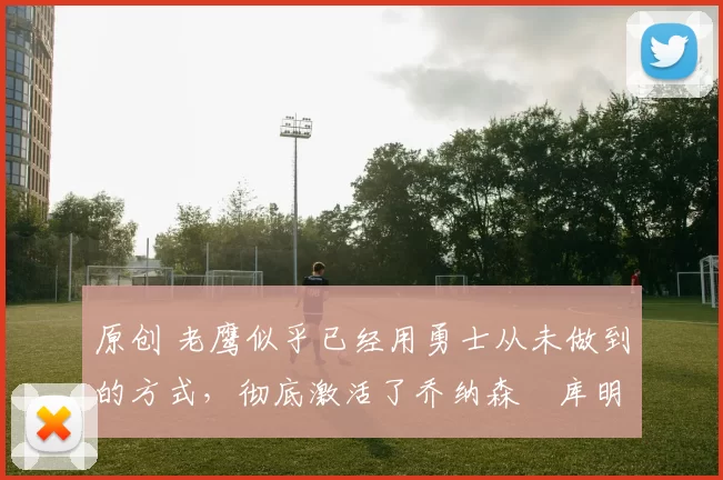 原创 老鹰似乎已经用勇士从未做到的方式，彻底激活了乔纳森・库明加