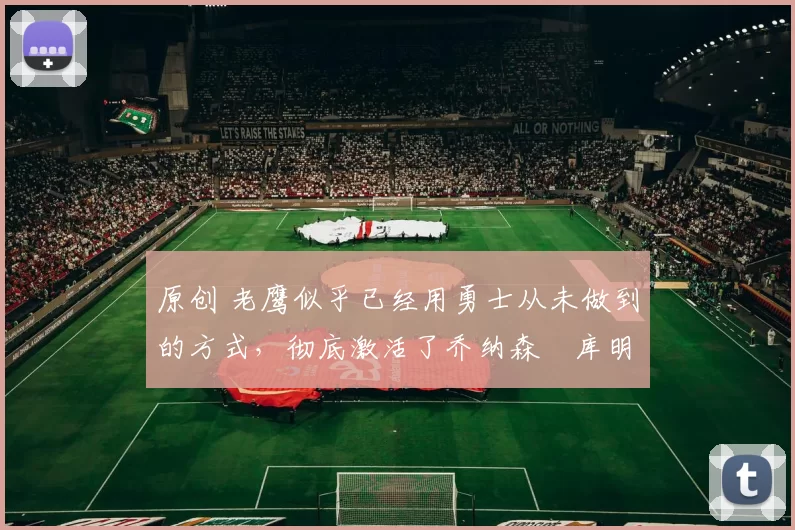 原创 老鹰似乎已经用勇士从未做到的方式，彻底激活了乔纳森・库明加