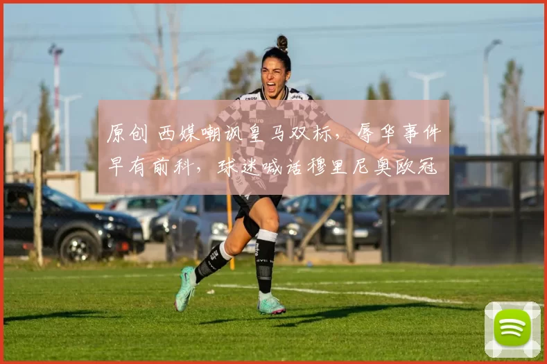 原创 西媒嘲讽皇马双标，辱华事件早有前科，球迷喊话穆里尼奥欧冠发力